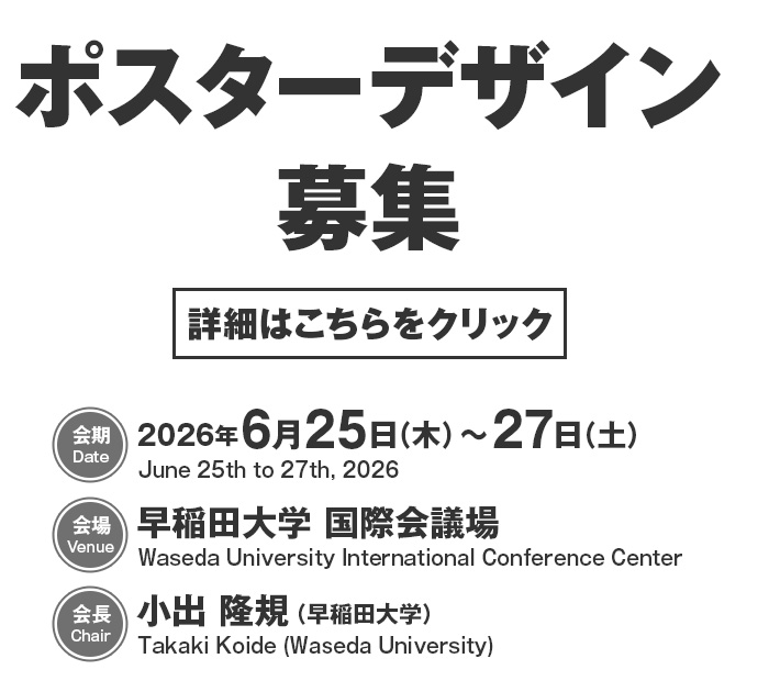 ポスターデザイン募集　【会期／Date】2026年6月25日（木）～27日（土）／June 25th to 27th, 2026　【会場／Venue】早稲田大学 国際会議場／Waseda University International Conference Center　【会長／Chair】小出 隆規（早稲田大学）／Takaki Koide (Waseda University)